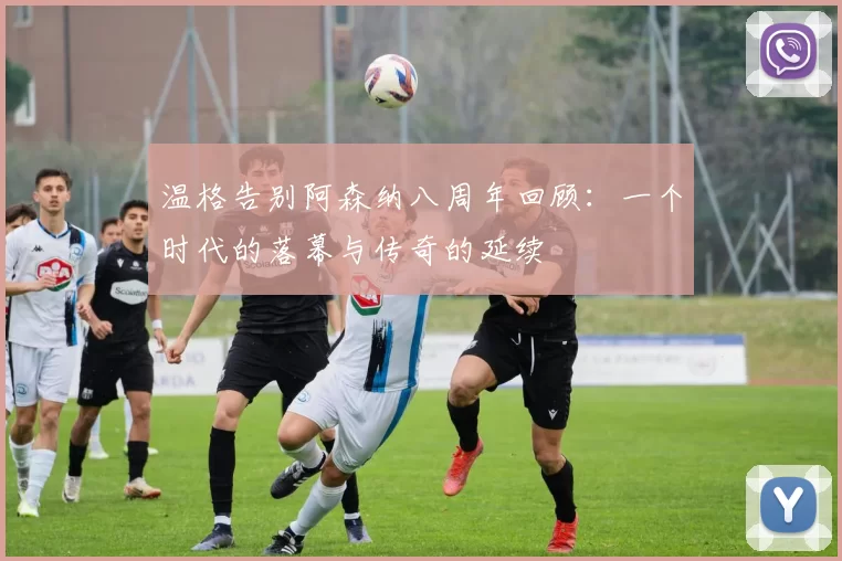 温格告别阿森纳八周年回顾：一个时代的落幕与传奇的延续