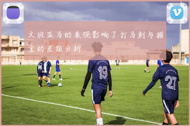 文班亚马的表现影响了打马刺与掘金的差距分析