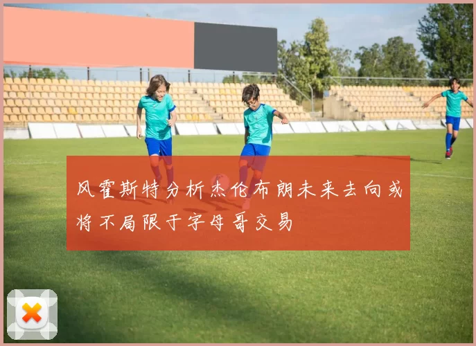 风霍斯特分析杰伦布朗未来去向或将不局限于字母哥交易