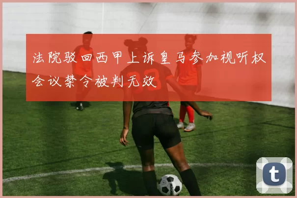 法院驳回西甲上诉皇马参加视听权会议禁令被判无效
