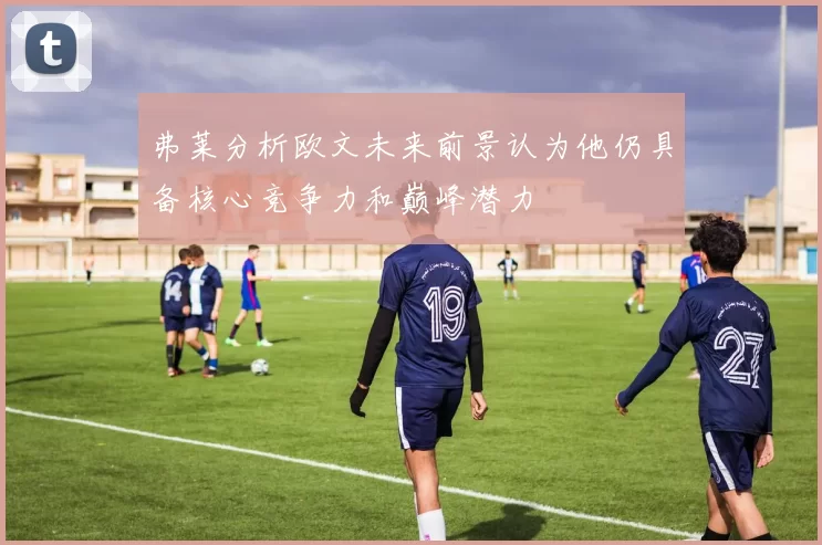 弗莱分析欧文未来前景认为他仍具备核心竞争力和巅峰潜力