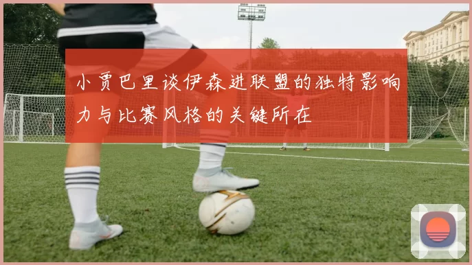 小贾巴里谈伊森进联盟的独特影响力与比赛风格的关键所在