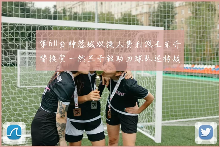 第60分钟蓉城双换人费利佩王东升替换贺一然王子铭助力球队逆转战局