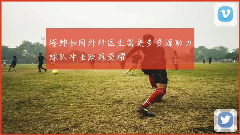 塔帅如同外科医生需更多资源助力球队冲击欧冠荣耀