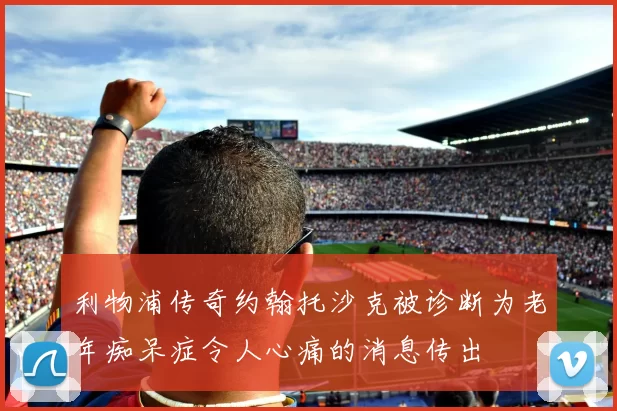 利物浦传奇约翰托沙克被诊断为老年痴呆症令人心痛的消息传出