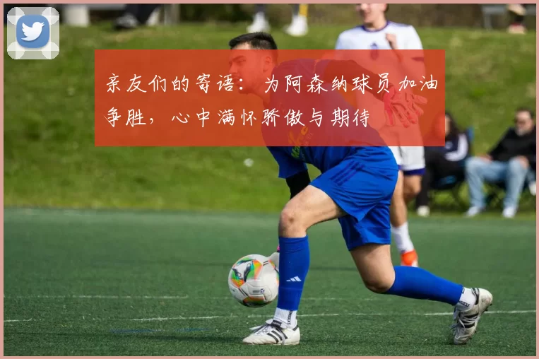 亲友们的寄语：为阿森纳球员加油争胜，心中满怀骄傲与期待