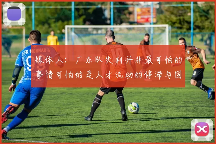 媒体人：广东队失利并非最可怕的事情可怕的是人才流动的停滞与固化