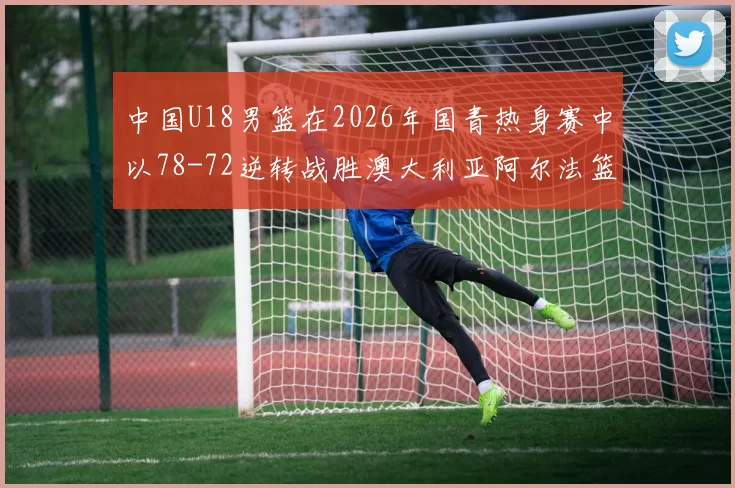 中国U18男篮在2026年国青热身赛中以78-72逆转战胜澳大利亚阿尔法篮球学院