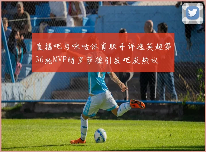 直播吧与咪咕体育联手评选英超第36轮MVP特罗萨德引发吧友热议