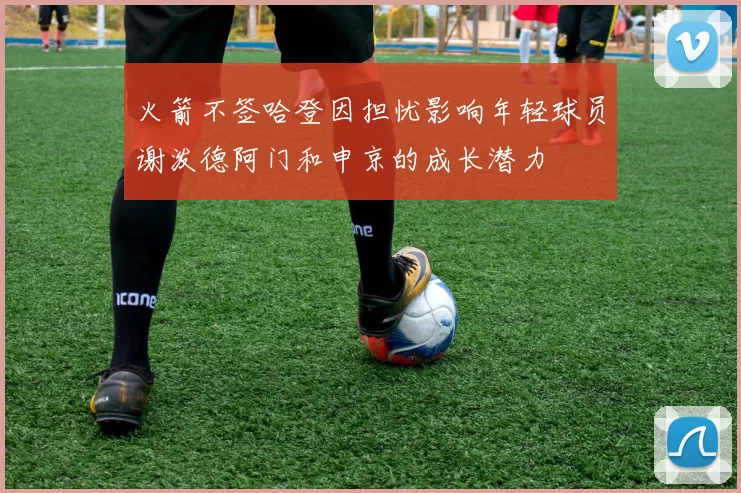 火箭不签哈登因担忧影响年轻球员谢泼德阿门和申京的成长潜力