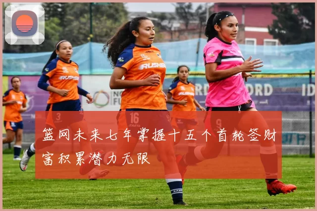 篮网未来七年掌握十五个首轮签财富积累潜力无限