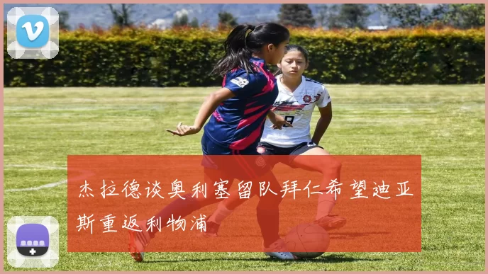 杰拉德谈奥利塞留队拜仁希望迪亚斯重返利物浦