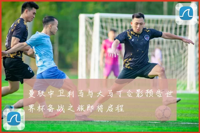 曼联中卫利马与大马丁合影预告世界杯备战之旅即将启程