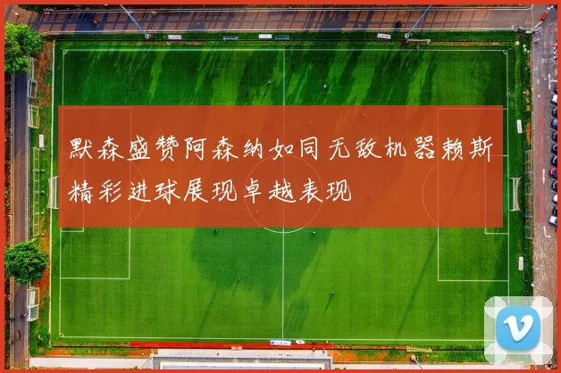 默森盛赞阿森纳如同无敌机器赖斯精彩进球展现卓越表现