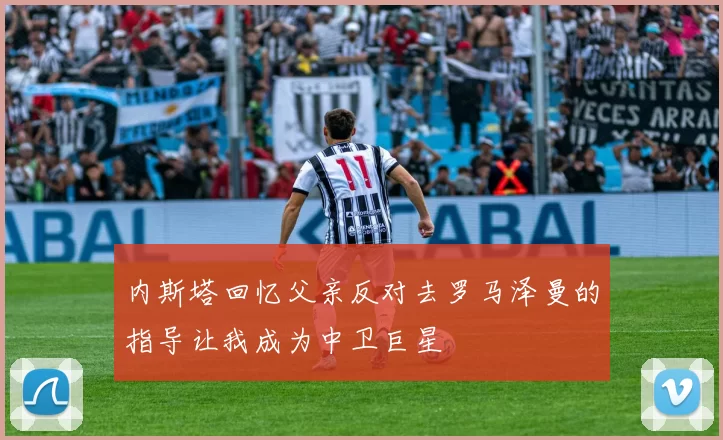 内斯塔回忆父亲反对去罗马泽曼的指导让我成为中卫巨星